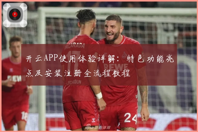 开云APP使用体验详解：特色功能亮点及安装注册全流程教程