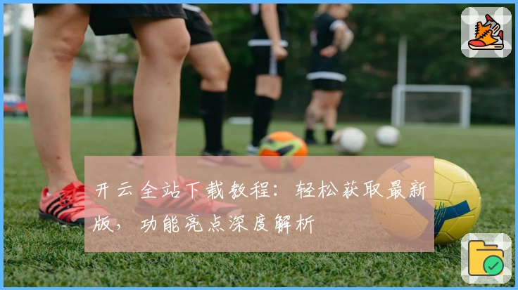 开云全站下载教程：轻松获取最新版，功能亮点深度解析