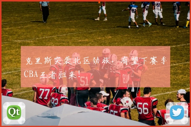 克里斯突袭北区劲旅，有望下赛季CBA王者归来！