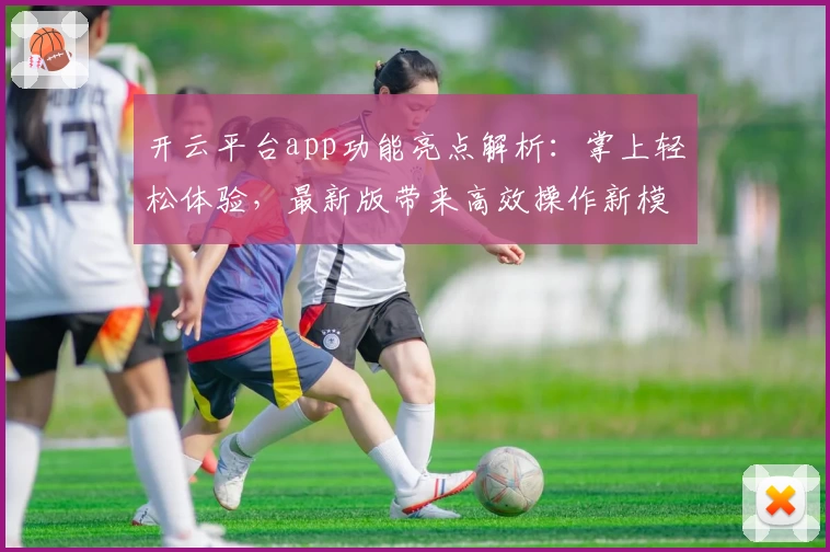 开云平台app功能亮点解析：掌上轻松体验，最新版带来高效操作新模式