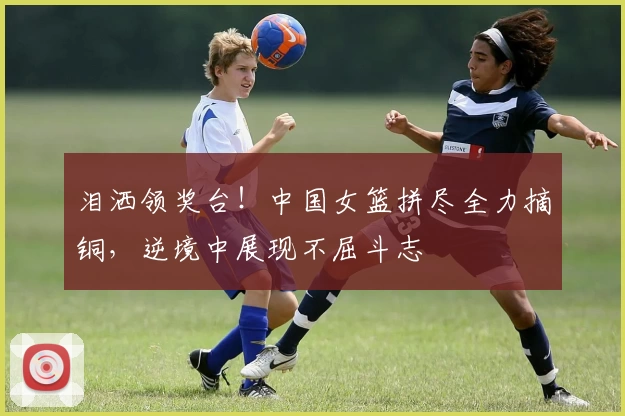 泪洒领奖台!中国女篮拼尽全力摘铜,逆境中展现不屈斗志