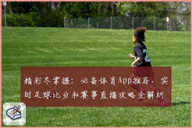 精彩尽掌握:必备体育App推荐,实时足球比分和赛事直播攻略全解析