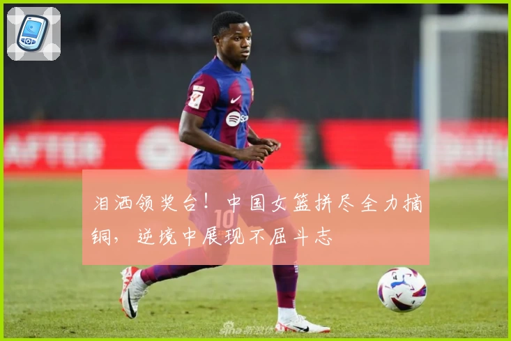 泪洒领奖台!中国女篮拼尽全力摘铜,逆境中展现不屈斗志