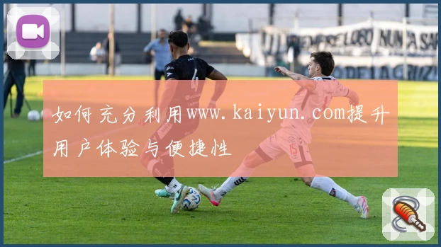 如何充分利用www.kaiyun.com提升用户体验与便捷性