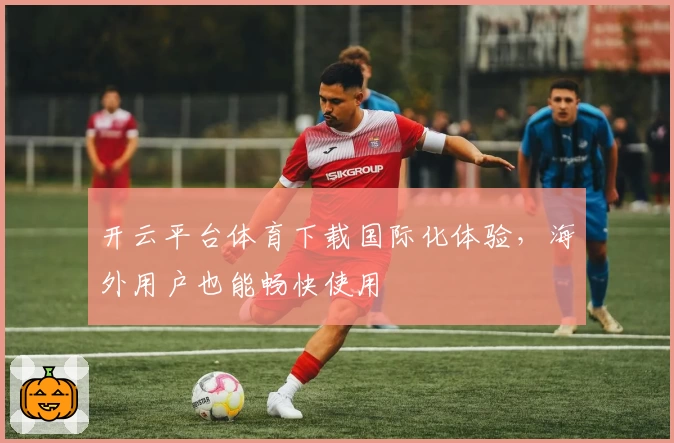 开云平台体育下载国际化体验，海外用户也能畅快使用