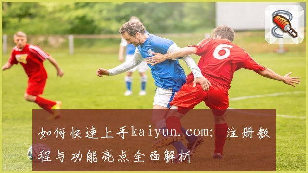 如何快速上手kaiyun.com：注册教程与功能亮点全面解析
