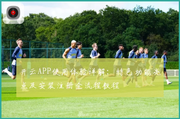 开云APP使用体验详解：特色功能亮点及安装注册全流程教程
