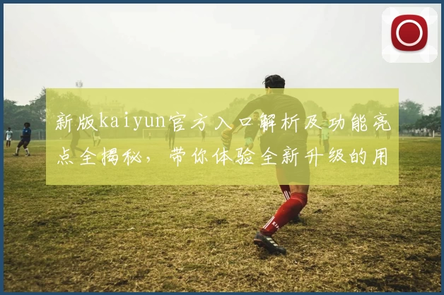 新版kaiyun官方入口解析及功能亮点全揭秘，带你体验全新升级的用户使用体验