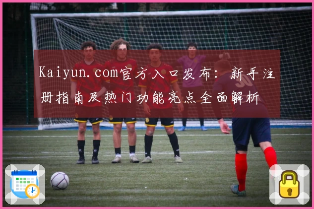 Kaiyun.com官方入口发布：新手注册指南及热门功能亮点全面解析